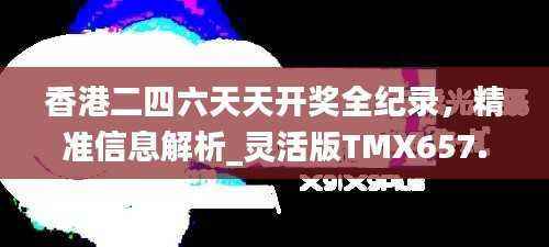 香港二四六天天开奖全纪录,精准信息解析_灵活版TMX657.09