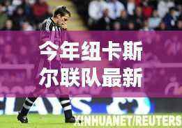 纽卡斯尔联队最新成员加盟,全方位评测与介绍