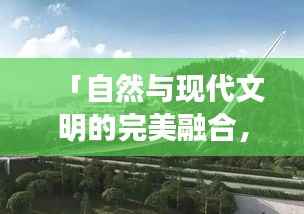 「自然与现代文明的完美融合,景观专题视频探索之旅」