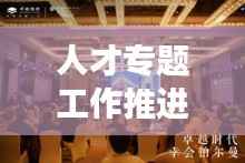人才专题工作推进盛会,聚焦人才发展,共谋卓越未来